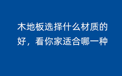 木地板選擇什么材質(zhì)的好，看你家適合哪一種
